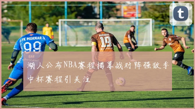 湖人公布NBA赛程揭幕战对阵强敌季中杯赛程引关注