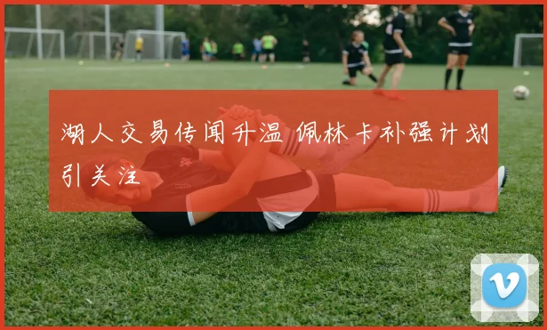 湖人交易传闻升温 佩林卡补强计划引关注