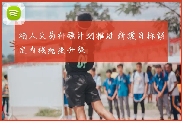 湖人交易补强计划推进 新援目标锁定内线轮换升级