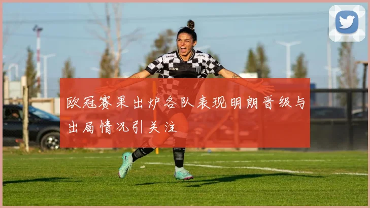 欧冠赛果出炉各队表现明朗晋级与出局情况引关注