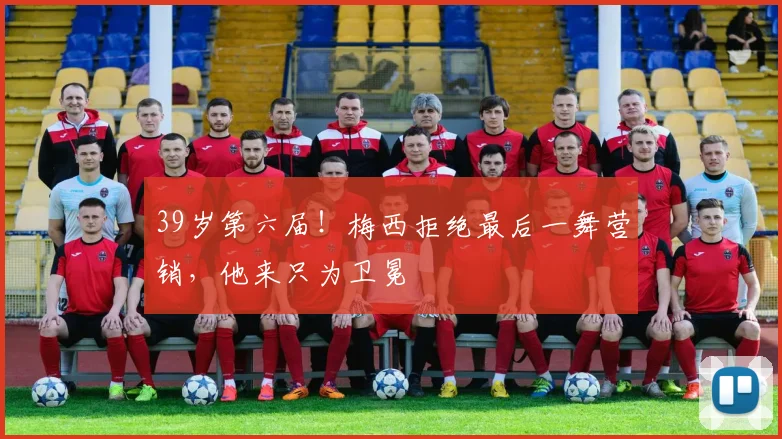 39岁第六届!梅西拒绝最后一舞营销,他来只为卫冕