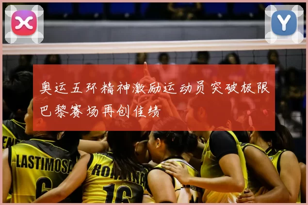 奥运五环精神激励运动员突破极限巴黎赛场再创佳绩