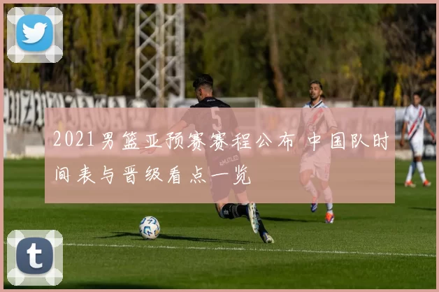 2021男篮亚预赛赛程公布 中国队时间表与晋级看点一览