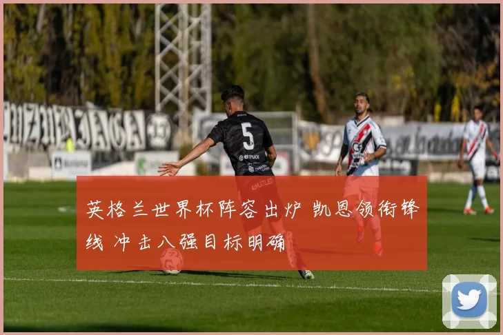 英格兰世界杯阵容出炉 凯恩领衔锋线 冲击八强目标明确