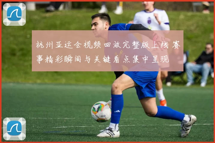 杭州亚运会视频回放完整版上线 赛事精彩瞬间与关键看点集中呈现