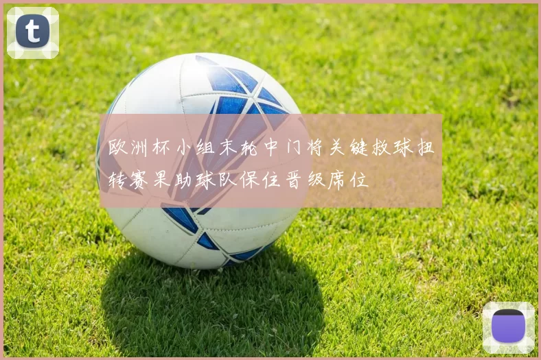欧洲杯小组末轮中门将关键救球扭转赛果助球队保住晋级席位