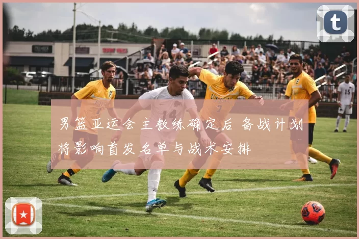 男篮亚运会主教练确定后 备战计划将影响首发名单与战术安排