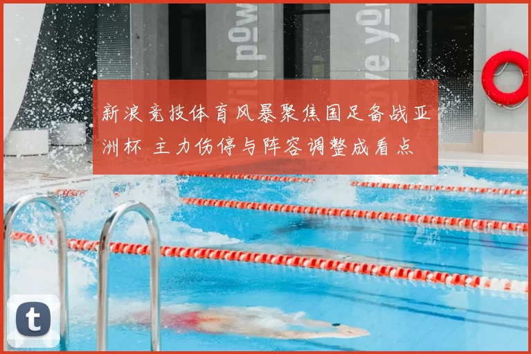 新浪竞技体育风暴聚焦国足备战亚洲杯 主力伤停与阵容调整成看点