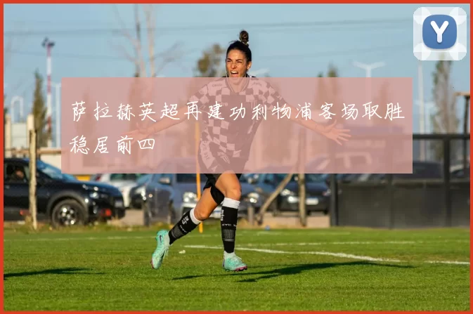 萨拉赫英超再建功利物浦客场取胜稳居前四