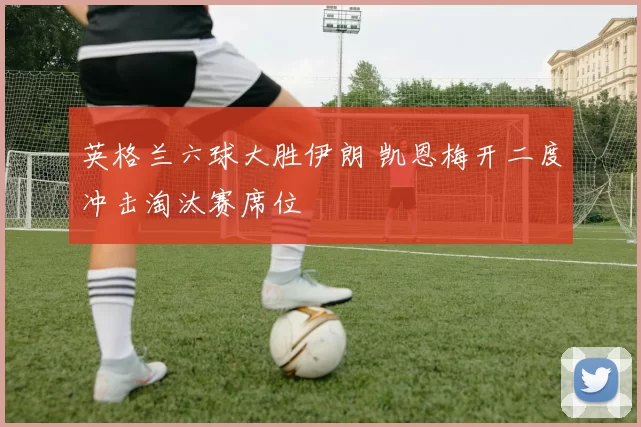 英格兰六球大胜伊朗 凯恩梅开二度冲击淘汰赛席位