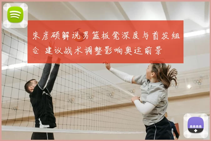 朱彦硕解说男篮板凳深度与首发组合 建议战术调整影响奥运前景