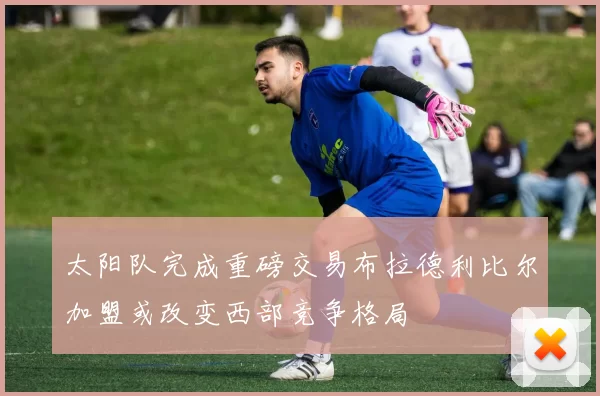 太阳队完成重磅交易布拉德利比尔加盟或改变西部竞争格局