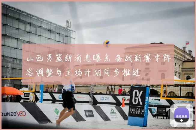 山西男篮新消息曝光 备战新赛季阵容调整与主场计划同步推进