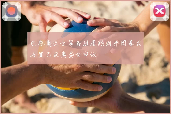 巴黎奥运会筹备进展顺利开闭幕式方案已获奥委会审议