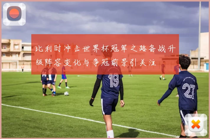 比利时冲击世界杯冠军之路备战升级阵容变化与争冠前景引关注