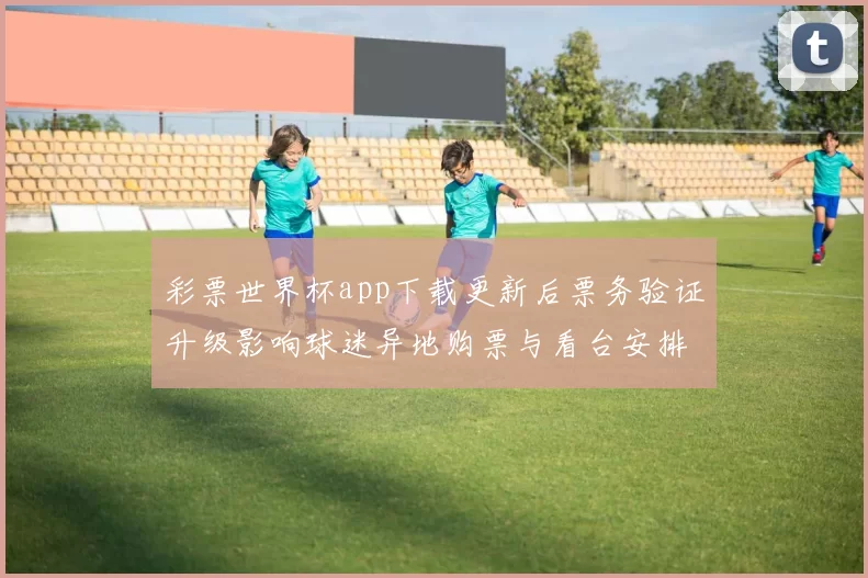彩票世界杯app下载更新后票务验证升级影响球迷异地购票与看台安排