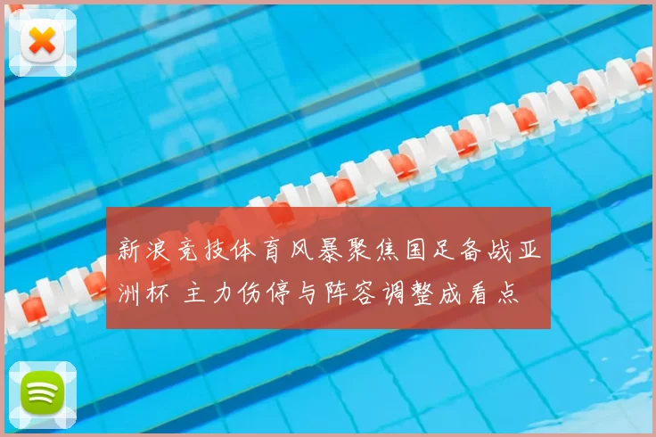 新浪竞技体育风暴聚焦国足备战亚洲杯 主力伤停与阵容调整成看点