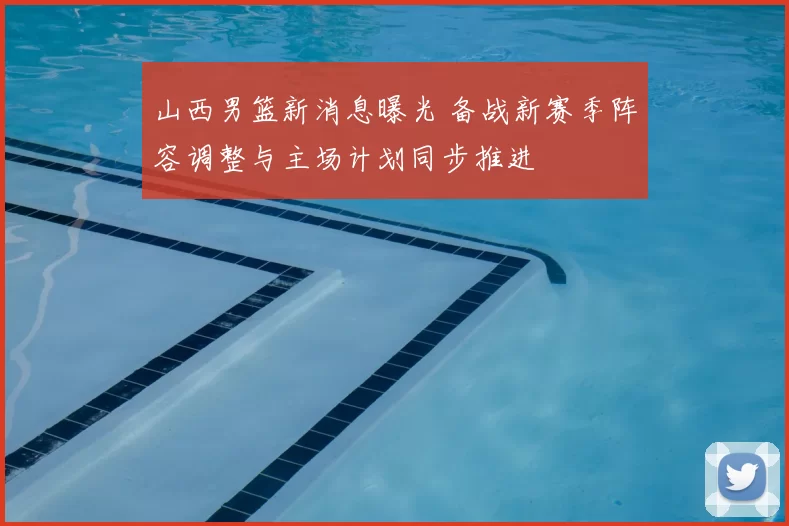 山西男篮新消息曝光 备战新赛季阵容调整与主场计划同步推进