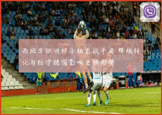 西班牙欧洲杯小组首战平局 锋线转化与防守稳固影响晋级形势