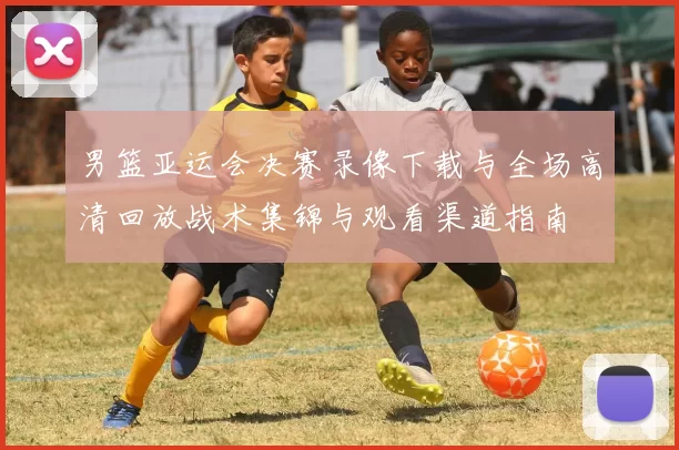 男篮亚运会决赛录像下载与全场高清回放战术集锦与观看渠道指南