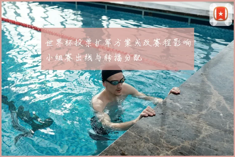 世界杯投票扩军方案或改赛程影响小组赛出线与转播分配
