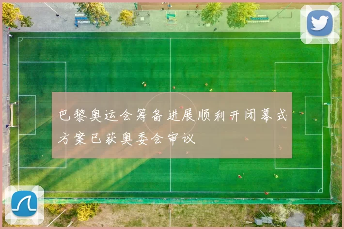 巴黎奥运会筹备进展顺利开闭幕式方案已获奥委会审议