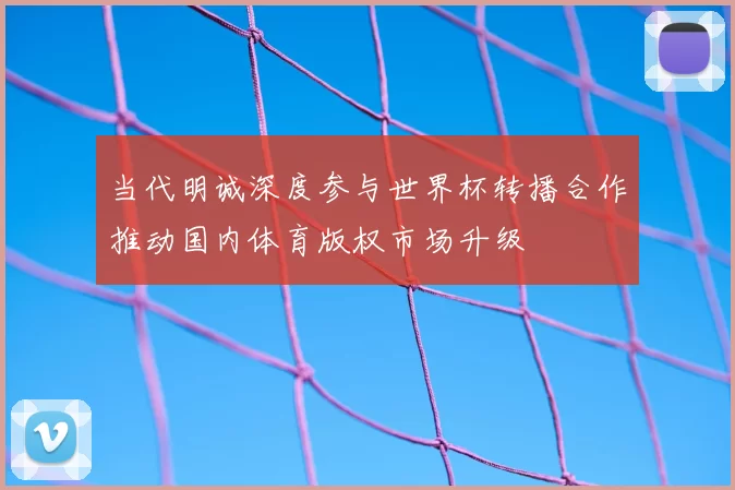 当代明诚深度参与世界杯转播合作推动国内体育版权市场升级