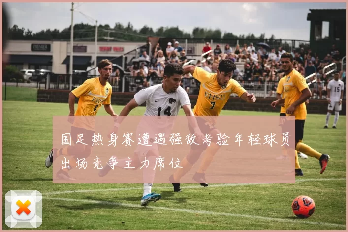 国足热身赛遭遇强敌考验年轻球员出场竞争主力席位