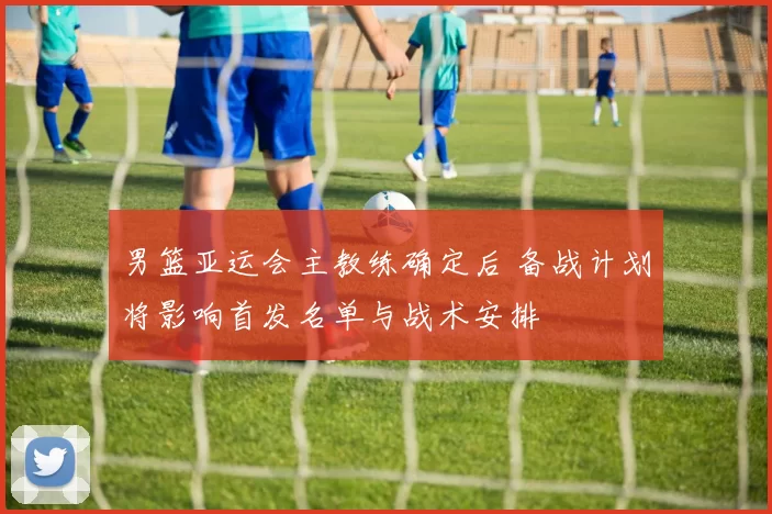 男篮亚运会主教练确定后 备战计划将影响首发名单与战术安排