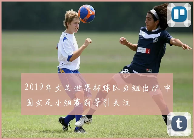 2019年女足世界杯球队分组出炉 中国女足小组赛前景引关注