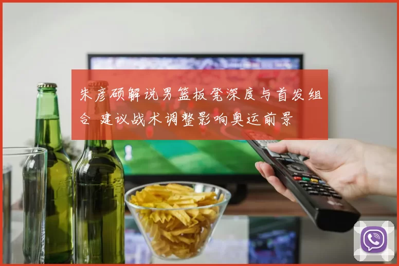 朱彦硕解说男篮板凳深度与首发组合 建议战术调整影响奥运前景