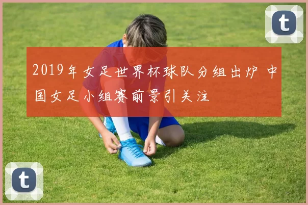 2019年女足世界杯球队分组出炉 中国女足小组赛前景引关注