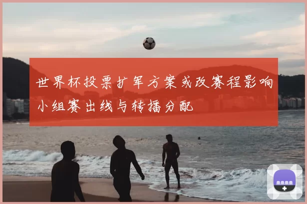 世界杯投票扩军方案或改赛程影响小组赛出线与转播分配